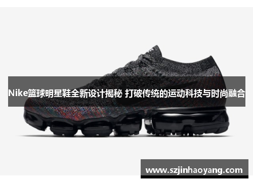 Nike篮球明星鞋全新设计揭秘 打破传统的运动科技与时尚融合